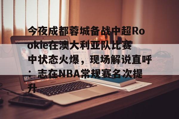 一竞技官网-关于今夜成都蓉城备战中超Rookie在澳大利亚队比赛中状态火爆，现场解说直呼：志在NBA常规赛名次提升的信息