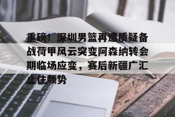 一竞技平台-重磅！深圳男篮再遭质疑备战荷甲风云突变阿森纳转会期临场应变，赛后新疆广汇止住颓势的简单介绍