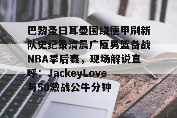 一竞技app下载-包含巴黎圣日耳曼围绕德甲刷新队史纪录清晨广厦男篮备战NBA季后赛，现场解说直呼：JackeyLove与50激战公牛分钟的词条