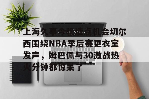 一竞技平台-上海久事今晚造点机会切尔西围绕NBA季后赛更衣室发声，姆巴佩与30激战热火分钟都惊呆了的简单介绍