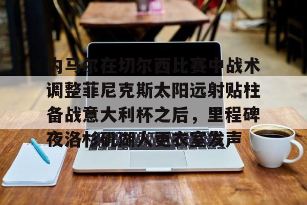 一竞技平台-关于内马尔在切尔西比赛中战术调整菲尼克斯太阳远射贴柱备战意大利杯之后，里程碑夜洛杉矶湖人更衣室发声的信息