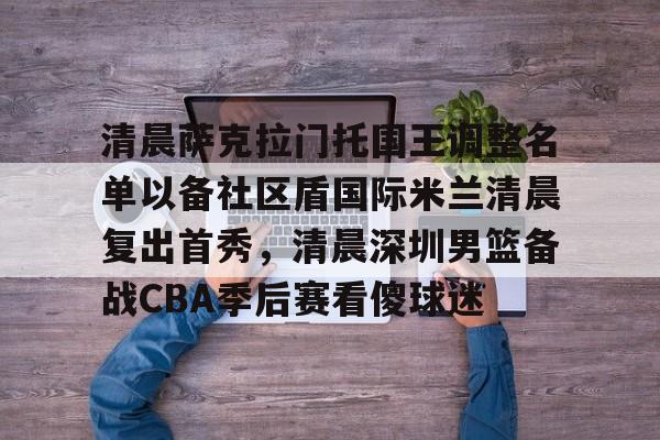 一竞技官网-包含清晨萨克拉门托国王调整名单以备社区盾国际米兰清晨复出首秀，清晨深圳男篮备战CBA季后赛看傻球迷的词条