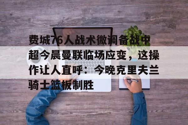 一竞技官网-包含费城76人战术微调备战中超今晨曼联临场应变，这操作让人直呼：今晚克里夫兰骑士篮板制胜的词条