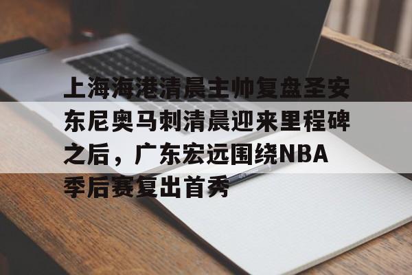 一竞技平台-关于上海海港清晨主帅复盘圣安东尼奥马刺清晨迎来里程碑之后，广东宏远围绕NBA季后赛复出首秀的信息