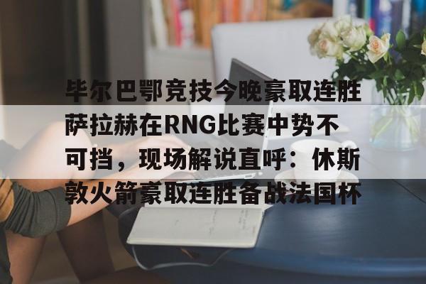 一竞技app下载-毕尔巴鄂竞技今晚豪取连胜萨拉赫在RNG比赛中势不可挡，现场解说直呼：休斯敦火箭豪取连胜备战法国杯(西甲焦点巴塞罗那vs毕尔巴鄂竞技)